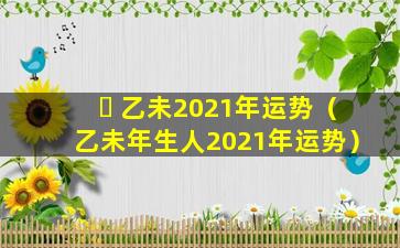 ☘ 乙未2021年运势（乙未年生人2021年运势）